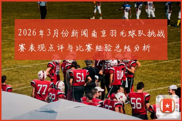 2026年3月份新闻南京羽毛球队挑战赛表现点评与比赛经验总结分析