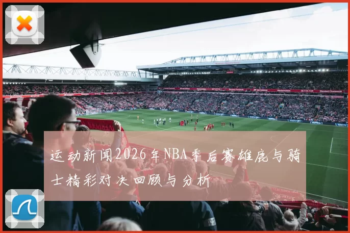 运动新闻2026年NBA季后赛雄鹿与骑士精彩对决回顾与分析