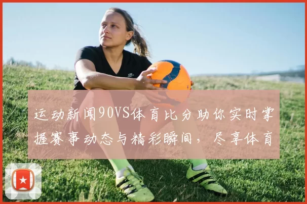 运动新闻90VS体育比分助你实时掌握赛事动态与精彩瞬间，尽享体育激情与乐趣