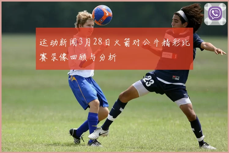 运动新闻3月28日火箭对公牛精彩比赛录像回顾与分析