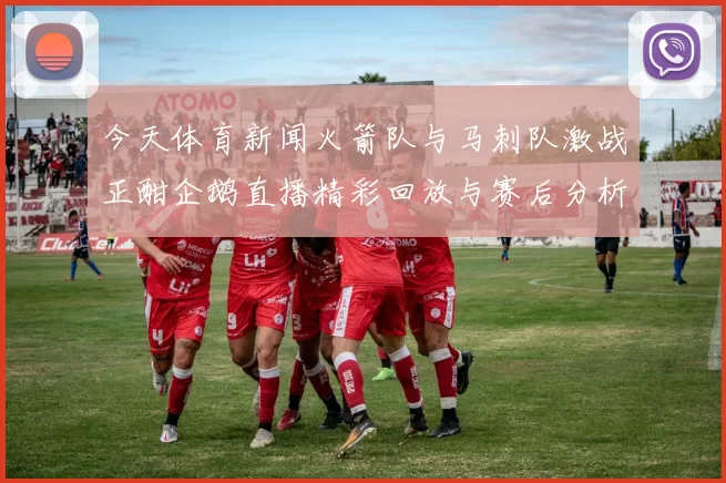 今天体育新闻火箭队与马刺队激战正酣企鹅直播精彩回放与赛后分析尽在其中