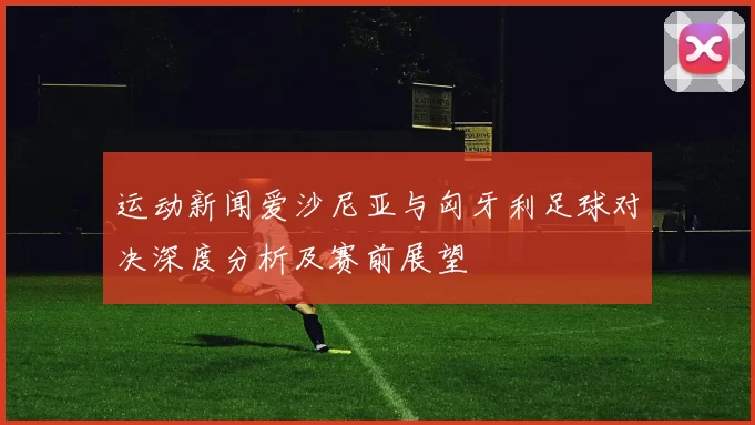运动新闻爱沙尼亚与匈牙利足球对决深度分析及赛前展望