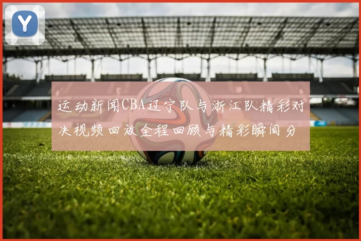 运动新闻CBA辽宁队与浙江队精彩对决视频回放全程回顾与精彩瞬间分析