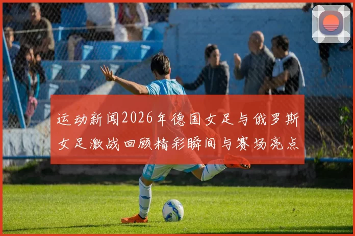 运动新闻2026年德国女足与俄罗斯女足激战回顾精彩瞬间与赛场亮点分析